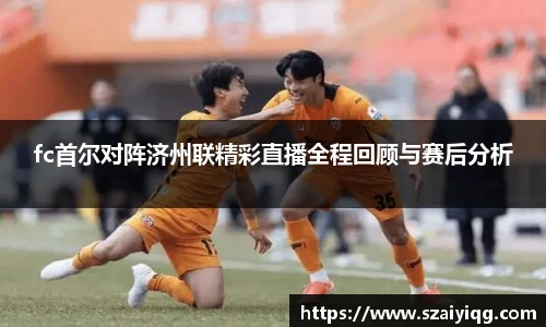 fc首尔对阵济州联精彩直播全程回顾与赛后分析
