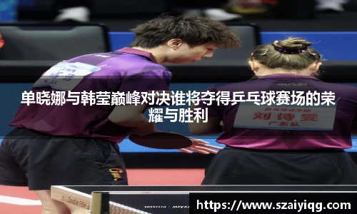 单晓娜与韩莹巅峰对决谁将夺得乒乓球赛场的荣耀与胜利